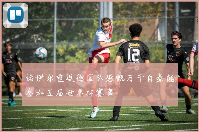 诺伊尔重返德国队感慨万千自豪能参加五届世界杯赛事