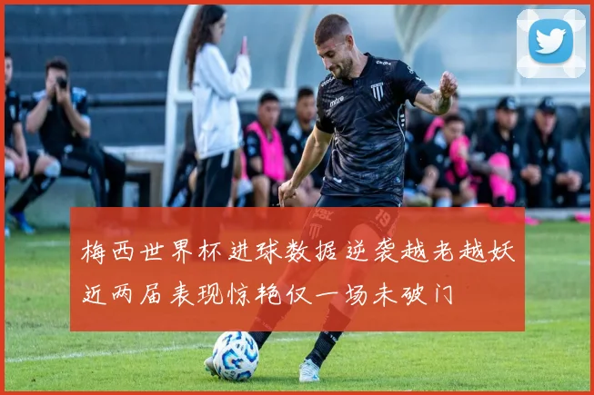 梅西世界杯进球数据逆袭越老越妖近两届表现惊艳仅一场未破门