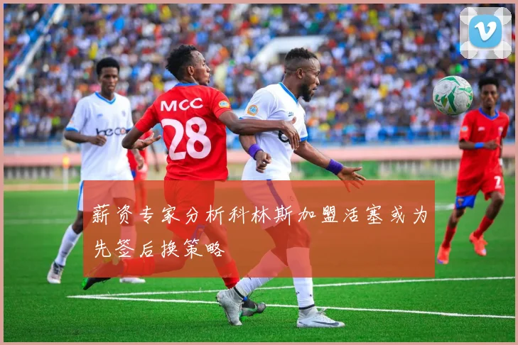 薪资专家分析科林斯加盟活塞或为先签后换策略