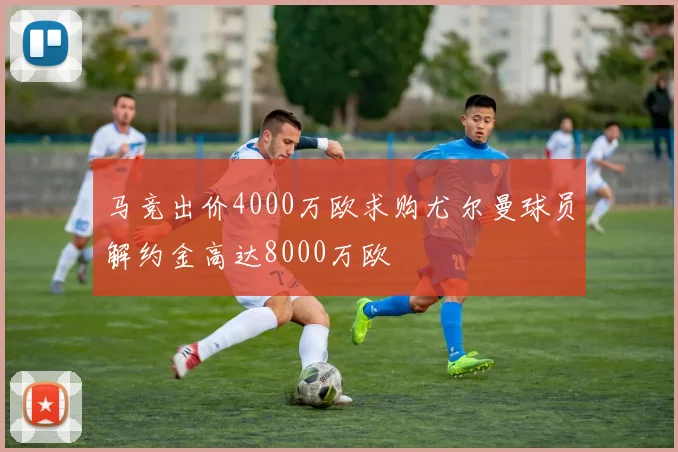 马竞出价4000万欧求购尤尔曼球员解约金高达8000万欧