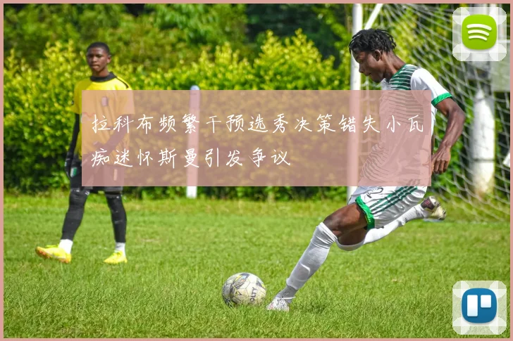 拉科布频繁干预选秀决策错失小瓦痴迷怀斯曼引发争议