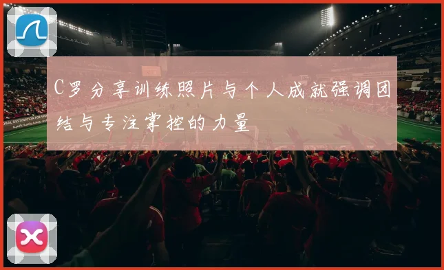 C罗分享训练照片与个人成就强调团结与专注掌控的力量