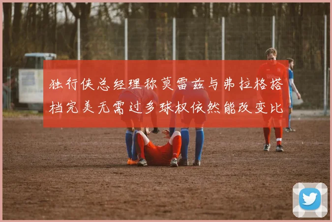 独行侠总经理称莫雷兹与弗拉格搭档完美无需过多球权依然能改变比赛局势