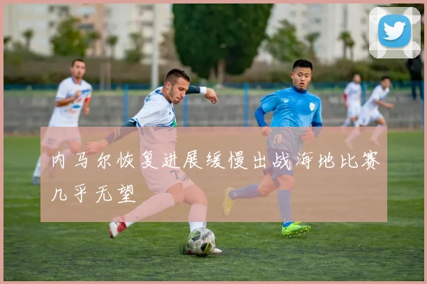 内马尔恢复进展缓慢出战海地比赛几乎无望