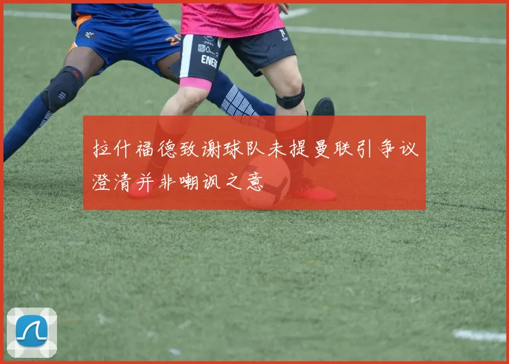 拉什福德致谢球队未提曼联引争议澄清并非嘲讽之意