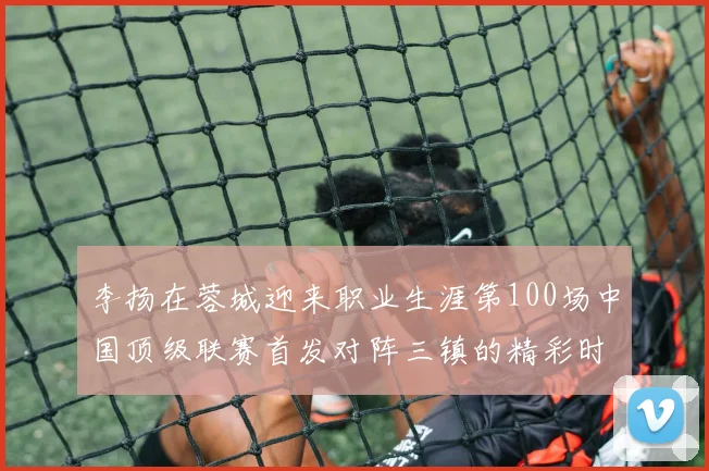 李扬在蓉城迎来职业生涯第100场中国顶级联赛首发对阵三镇的精彩时刻