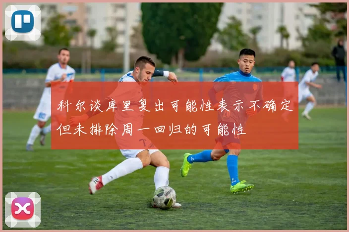 科尔谈库里复出可能性表示不确定但未排除周一回归的可能性