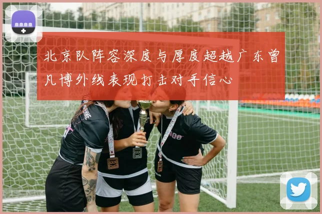 北京队阵容深度与厚度超越广东曾凡博外线表现打击对手信心