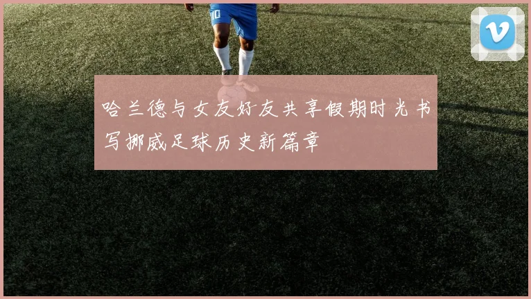 哈兰德与女友好友共享假期时光书写挪威足球历史新篇章