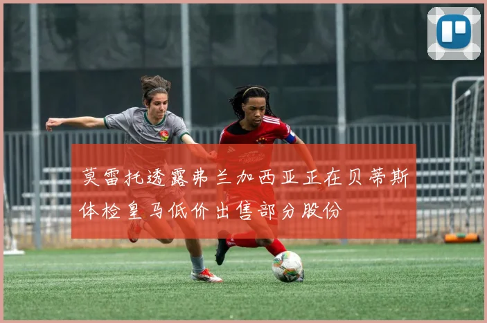 莫雷托透露弗兰加西亚正在贝蒂斯体检皇马低价出售部分股份