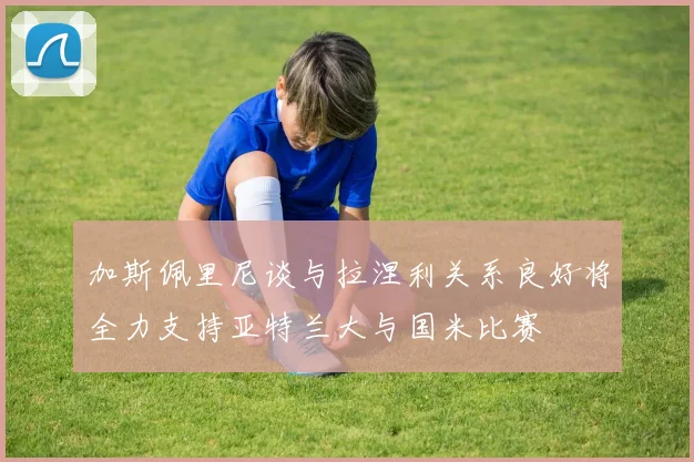 加斯佩里尼谈与拉涅利关系良好将全力支持亚特兰大与国米比赛