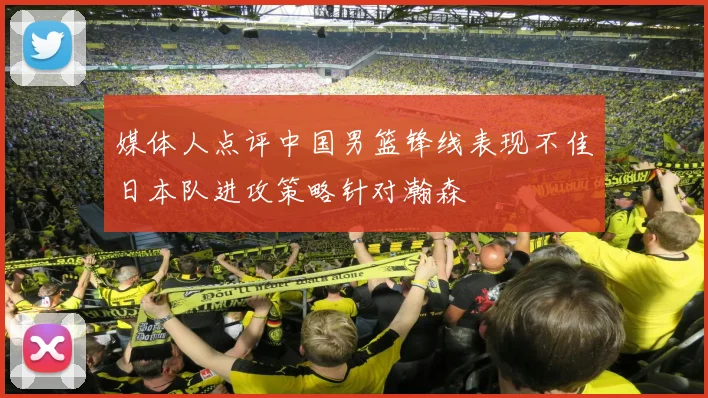媒体人点评中国男篮锋线表现不佳日本队进攻策略针对瀚森