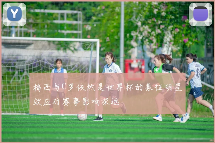 梅西与C罗依然是世界杯的象征明星效应对赛事影响深远