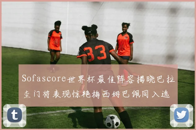 Sofascore世界杯最佳阵容揭晓巴拉圭门将表现惊艳梅西姆巴佩同入选