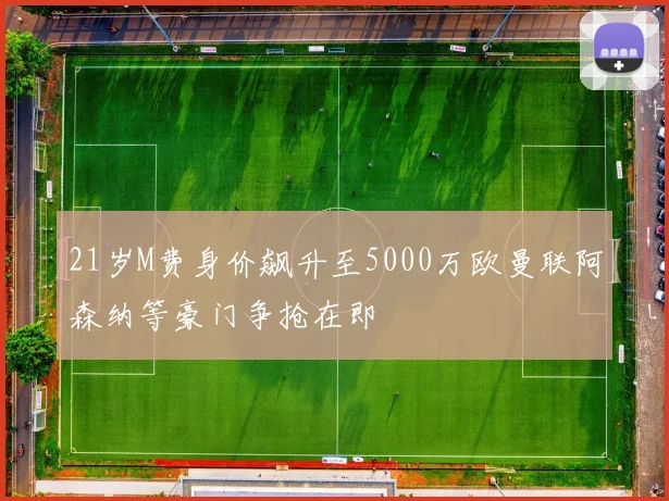 21岁M费身价飙升至5000万欧曼联阿森纳等豪门争抢在即