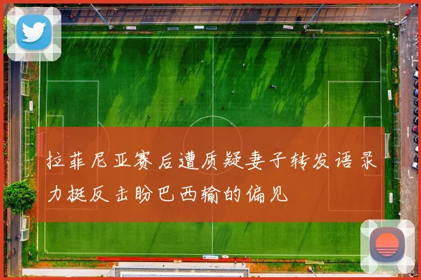 拉菲尼亚赛后遭质疑妻子转发语录力挺反击盼巴西输的偏见