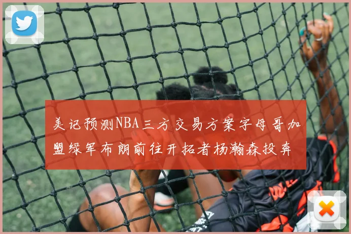 美记预测NBA三方交易方案字母哥加盟绿军布朗前往开拓者杨瀚森投奔雄鹿