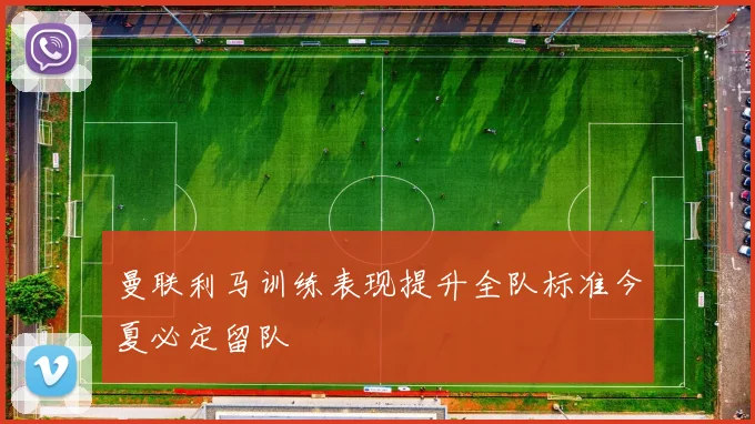 曼联利马训练表现提升全队标准今夏必定留队