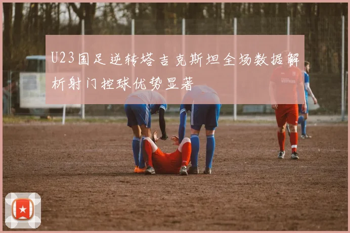 U23国足逆转塔吉克斯坦全场数据解析射门控球优势显著