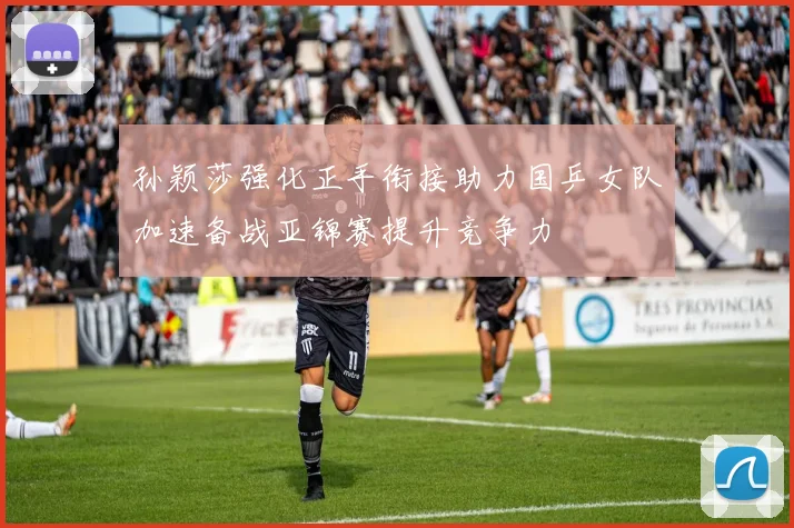 孙颖莎强化正手衔接助力国乒女队加速备战亚锦赛提升竞争力