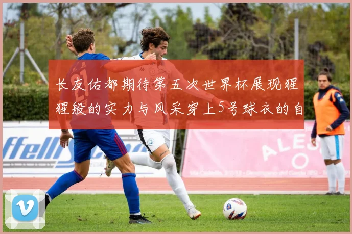 长友佑都期待第五次世界杯展现猩猩般的实力与风采穿上5号球衣的自豪感