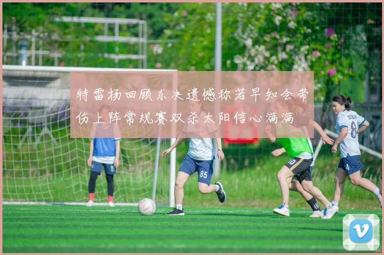 特雷杨回顾东决遗憾称若早知会带伤上阵常规赛双杀太阳信心满满